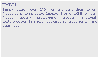 Text Box: EMAIL:
Simply attach your CAD files and send them to us. Please send compressed (zipped) files of 10MB or less. Please specify prototyping process, material, texture/colour finishes, logo/graphic treatments, and quantities.


