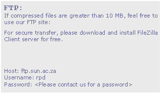 Text Box: FTP:
If compressed files are greater than 10 MB, feel free to use our FTP site:
For secure transfer, please download and install FileZilla Client server for free.


Host: ftp.sun.ac.za
Username: rpd
Password: <Please contact us for a password>
